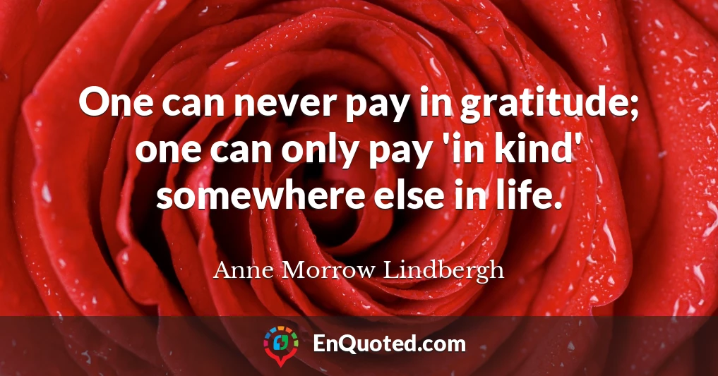 One can never pay in gratitude; one can only pay 'in kind' somewhere else in life.
