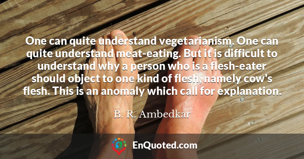 One can quite understand vegetarianism. One can quite understand meat-eating. But it is difficult to understand why a person who is a flesh-eater should object to one kind of flesh, namely cow's flesh. This is an anomaly which call for explanation.