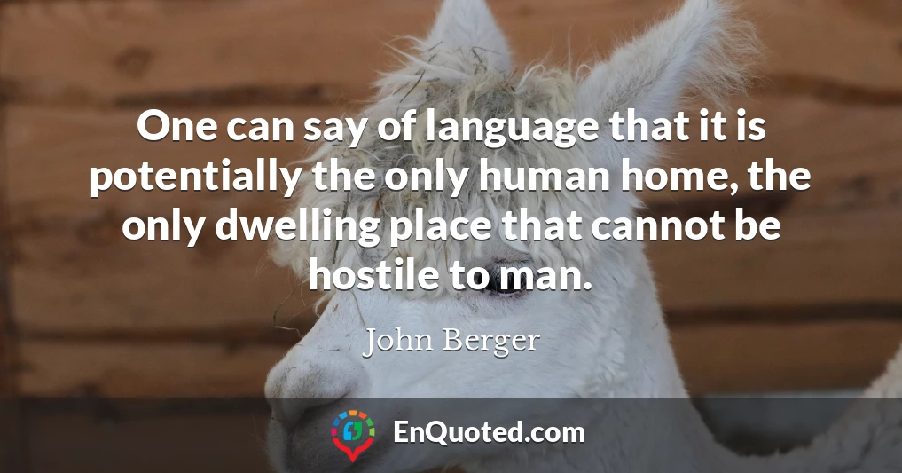 One can say of language that it is potentially the only human home, the only dwelling place that cannot be hostile to man.