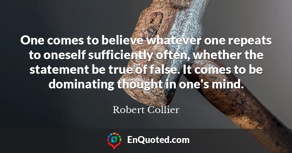 One comes to believe whatever one repeats to oneself sufficiently often, whether the statement be true of false. It comes to be dominating thought in one's mind.