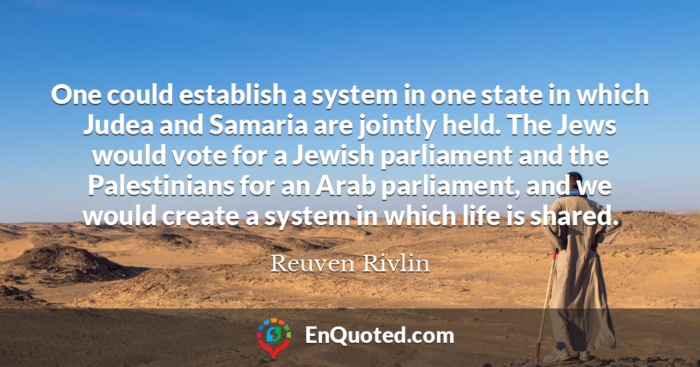 One could establish a system in one state in which Judea and Samaria are jointly held. The Jews would vote for a Jewish parliament and the Palestinians for an Arab parliament, and we would create a system in which life is shared.