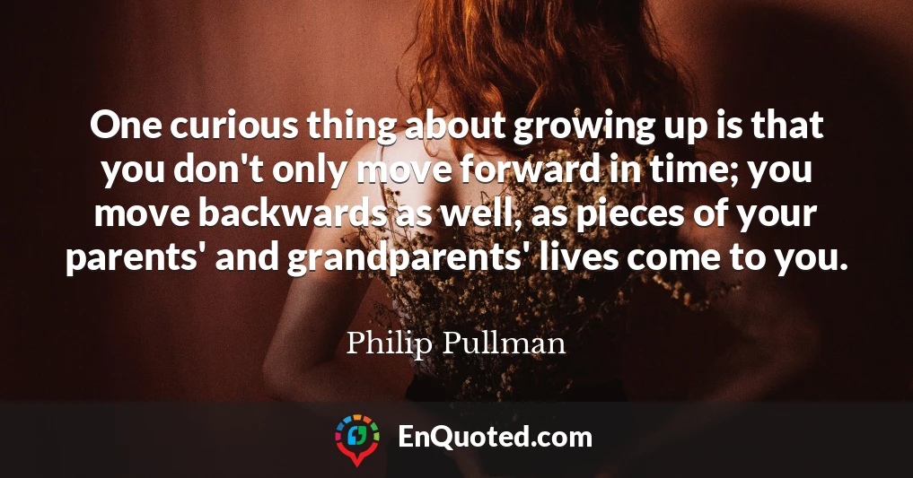 One curious thing about growing up is that you don't only move forward in time; you move backwards as well, as pieces of your parents' and grandparents' lives come to you.