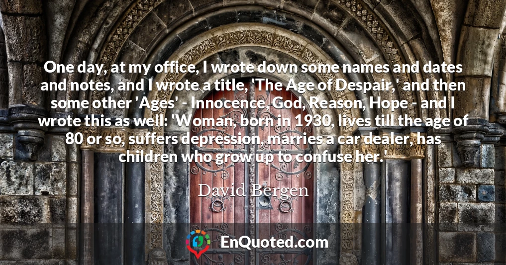 One day, at my office, I wrote down some names and dates and notes, and I wrote a title, 'The Age of Despair,' and then some other 'Ages' - Innocence, God, Reason, Hope - and I wrote this as well: 'Woman, born in 1930, lives till the age of 80 or so, suffers depression, marries a car dealer, has children who grow up to confuse her.'