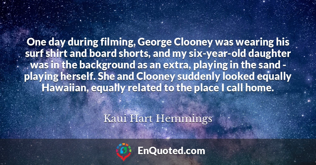 One day during filming, George Clooney was wearing his surf shirt and board shorts, and my six-year-old daughter was in the background as an extra, playing in the sand - playing herself. She and Clooney suddenly looked equally Hawaiian, equally related to the place I call home.