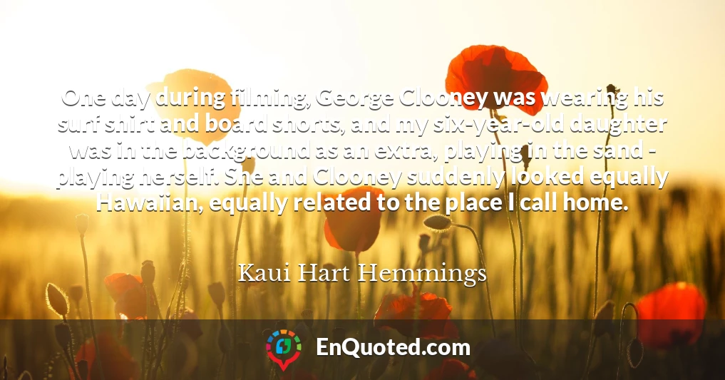 One day during filming, George Clooney was wearing his surf shirt and board shorts, and my six-year-old daughter was in the background as an extra, playing in the sand - playing herself. She and Clooney suddenly looked equally Hawaiian, equally related to the place I call home.