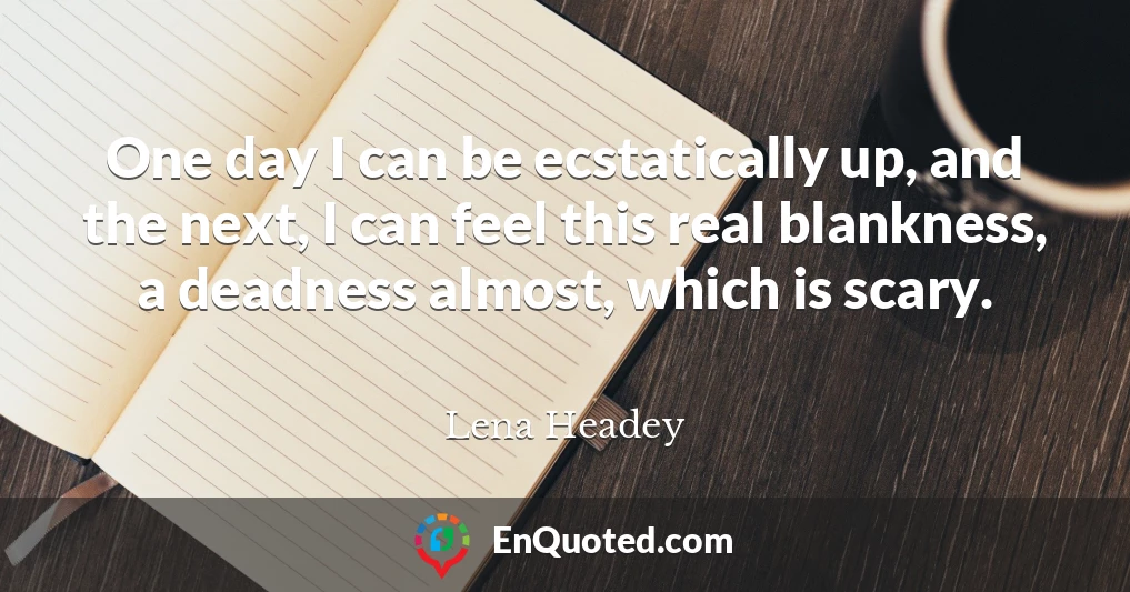 One day I can be ecstatically up, and the next, I can feel this real blankness, a deadness almost, which is scary.