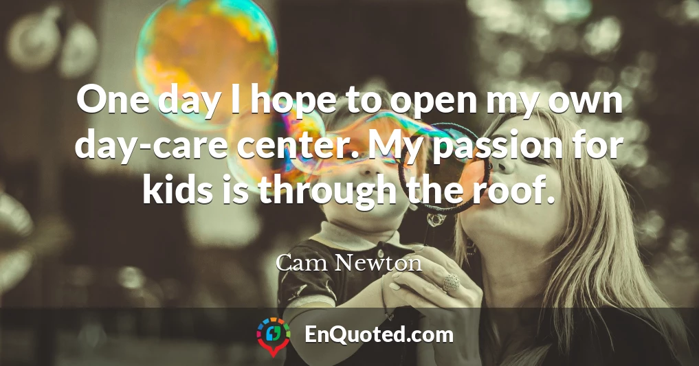 One day I hope to open my own day-care center. My passion for kids is through the roof.