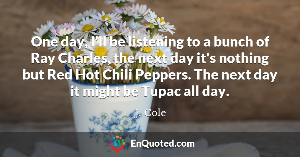 One day, I'll be listening to a bunch of Ray Charles, the next day it's nothing but Red Hot Chili Peppers. The next day it might be Tupac all day.