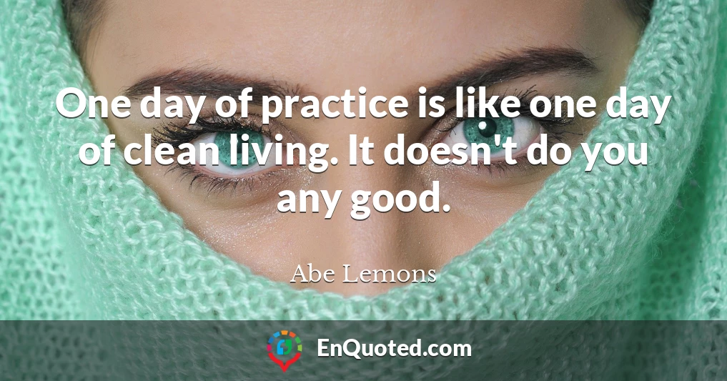 One day of practice is like one day of clean living. It doesn't do you any good.