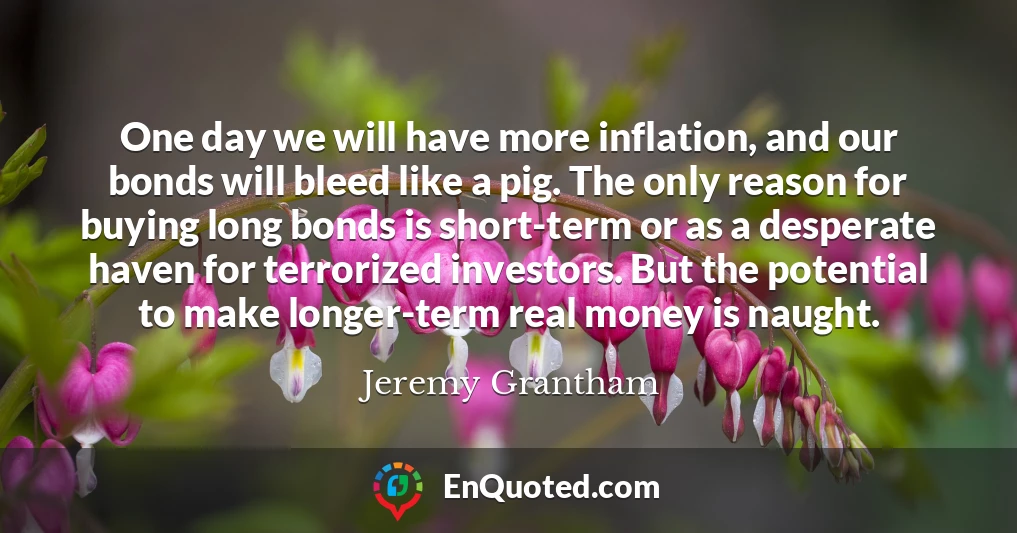 One day we will have more inflation, and our bonds will bleed like a pig. The only reason for buying long bonds is short-term or as a desperate haven for terrorized investors. But the potential to make longer-term real money is naught.