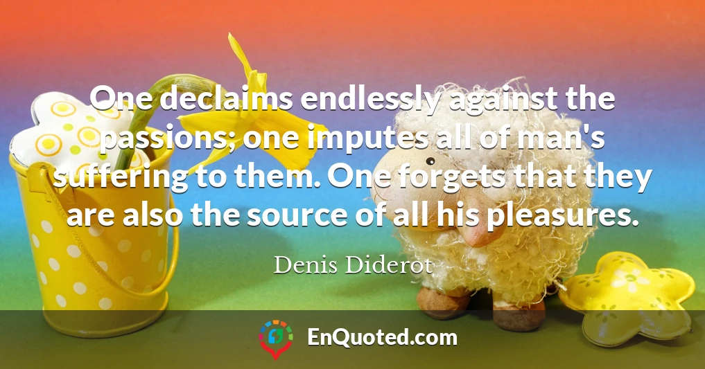 One declaims endlessly against the passions; one imputes all of man's suffering to them. One forgets that they are also the source of all his pleasures.