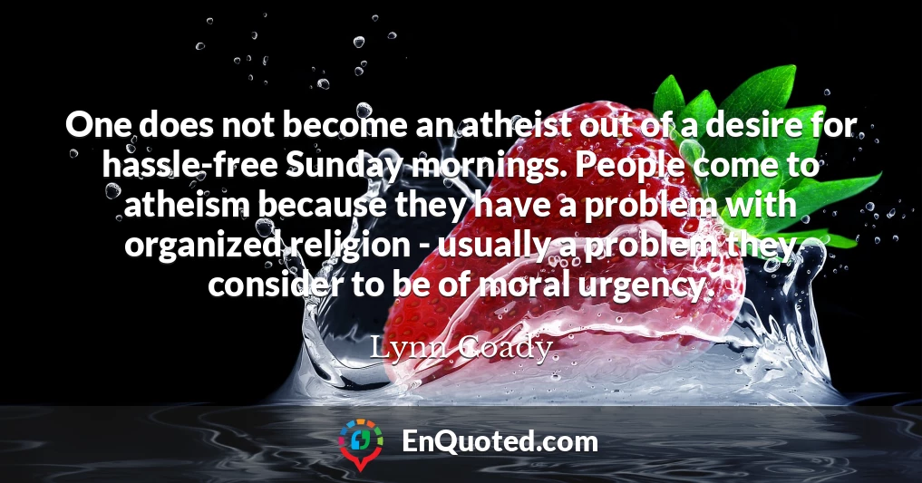 One does not become an atheist out of a desire for hassle-free Sunday mornings. People come to atheism because they have a problem with organized religion - usually a problem they consider to be of moral urgency.