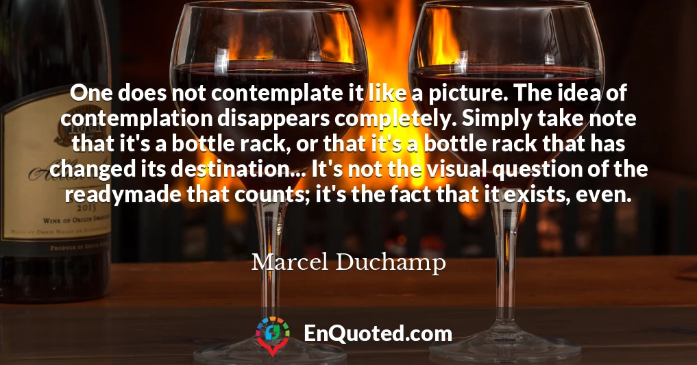 One does not contemplate it like a picture. The idea of contemplation disappears completely. Simply take note that it's a bottle rack, or that it's a bottle rack that has changed its destination... It's not the visual question of the readymade that counts; it's the fact that it exists, even.