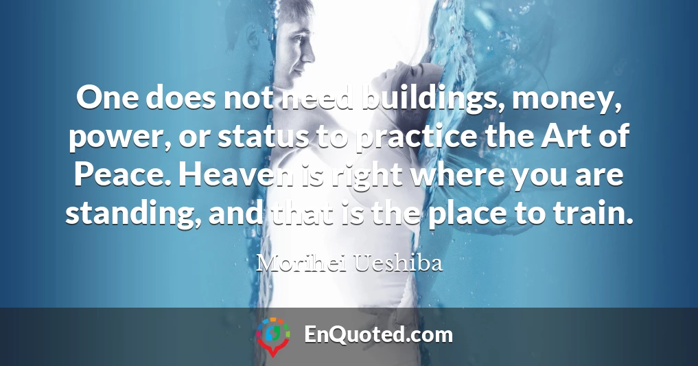 One does not need buildings, money, power, or status to practice the Art of Peace. Heaven is right where you are standing, and that is the place to train.