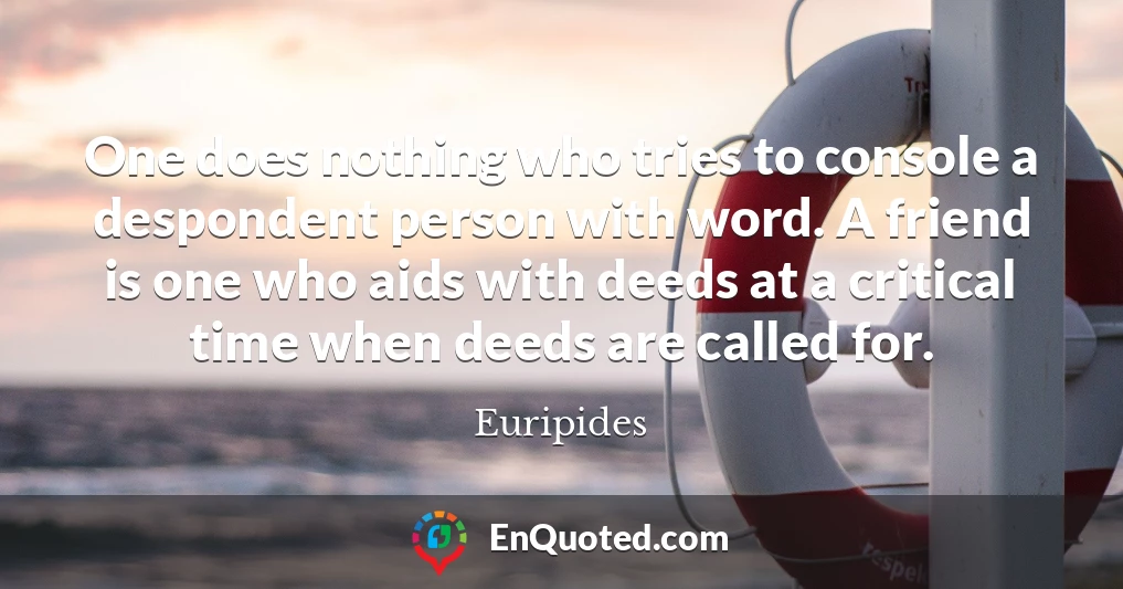 One does nothing who tries to console a despondent person with word. A friend is one who aids with deeds at a critical time when deeds are called for.