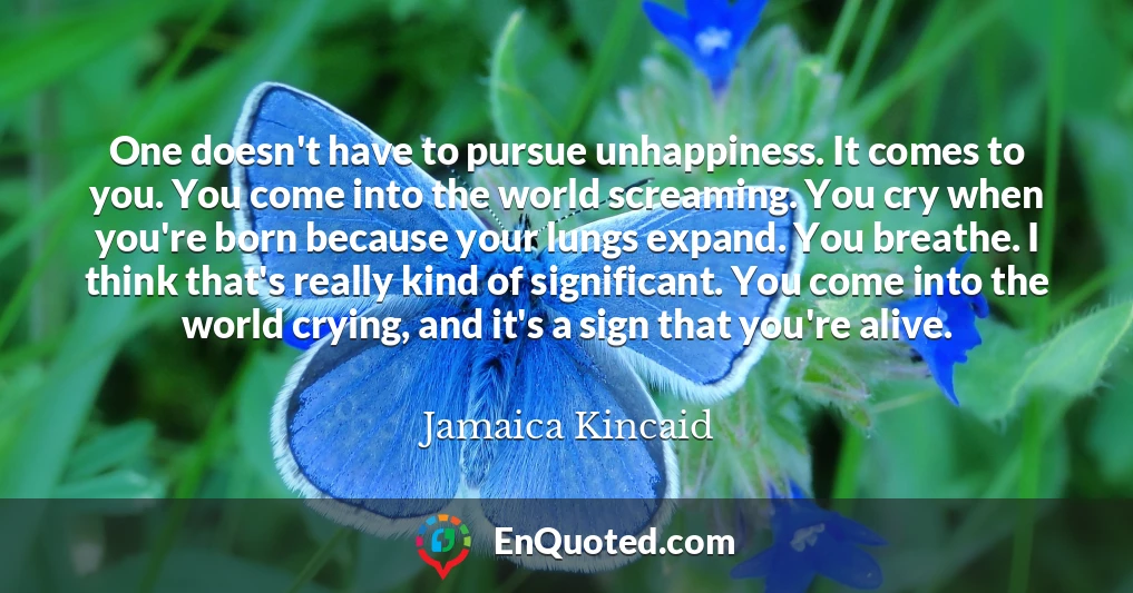 One doesn't have to pursue unhappiness. It comes to you. You come into the world screaming. You cry when you're born because your lungs expand. You breathe. I think that's really kind of significant. You come into the world crying, and it's a sign that you're alive.