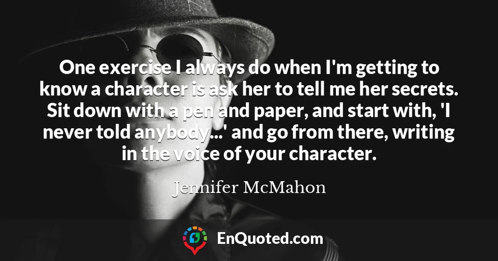One exercise I always do when I'm getting to know a character is ask her to tell me her secrets. Sit down with a pen and paper, and start with, 'I never told anybody...' and go from there, writing in the voice of your character.