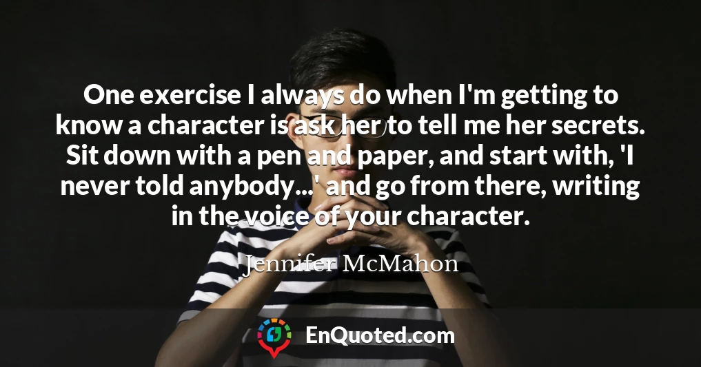 One exercise I always do when I'm getting to know a character is ask her to tell me her secrets. Sit down with a pen and paper, and start with, 'I never told anybody...' and go from there, writing in the voice of your character.