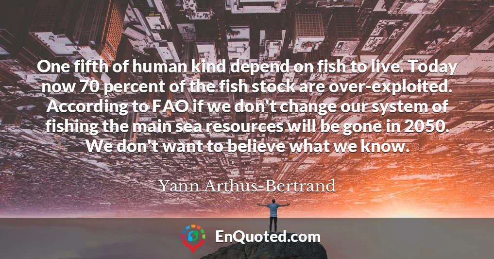 One fifth of human kind depend on fish to live. Today now 70 percent of the fish stock are over-exploited. According to FAO if we don't change our system of fishing the main sea resources will be gone in 2050. We don't want to believe what we know.
