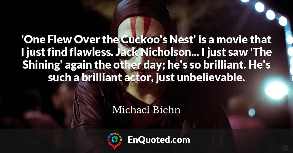 'One Flew Over the Cuckoo's Nest' is a movie that I just find flawless. Jack Nicholson... I just saw 'The Shining' again the other day; he's so brilliant. He's such a brilliant actor, just unbelievable.