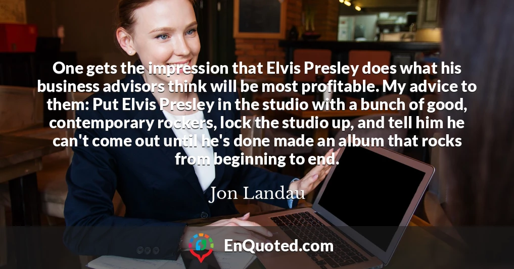 One gets the impression that Elvis Presley does what his business advisors think will be most profitable. My advice to them: Put Elvis Presley in the studio with a bunch of good, contemporary rockers, lock the studio up, and tell him he can't come out until he's done made an album that rocks from beginning to end.