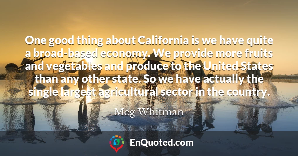 One good thing about California is we have quite a broad-based economy. We provide more fruits and vegetables and produce to the United States than any other state. So we have actually the single largest agricultural sector in the country.