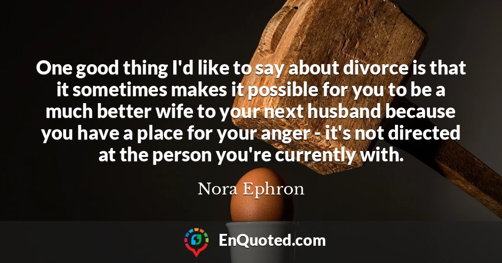 One good thing I'd like to say about divorce is that it sometimes makes it possible for you to be a much better wife to your next husband because you have a place for your anger - it's not directed at the person you're currently with.