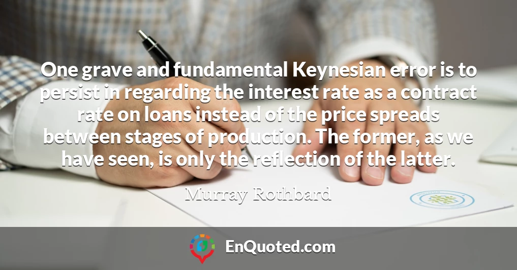 One grave and fundamental Keynesian error is to persist in regarding the interest rate as a contract rate on loans instead of the price spreads between stages of production. The former, as we have seen, is only the reflection of the latter.