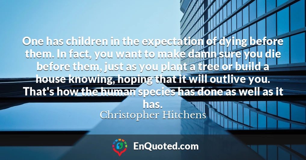 One has children in the expectation of dying before them. In fact, you want to make damn sure you die before them, just as you plant a tree or build a house knowing, hoping that it will outlive you. That's how the human species has done as well as it has.