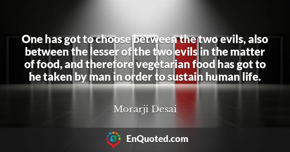One has got to choose between the two evils, also between the lesser of the two evils in the matter of food, and therefore vegetarian food has got to he taken by man in order to sustain human life.