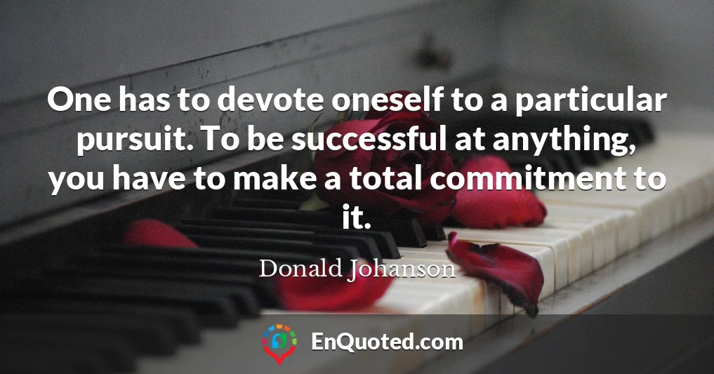 One has to devote oneself to a particular pursuit. To be successful at anything, you have to make a total commitment to it.