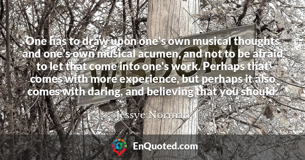 One has to draw upon one's own musical thoughts and one's own musical acumen, and not to be afraid to let that come into one's work. Perhaps that comes with more experience, but perhaps it also comes with daring, and believing that you should.