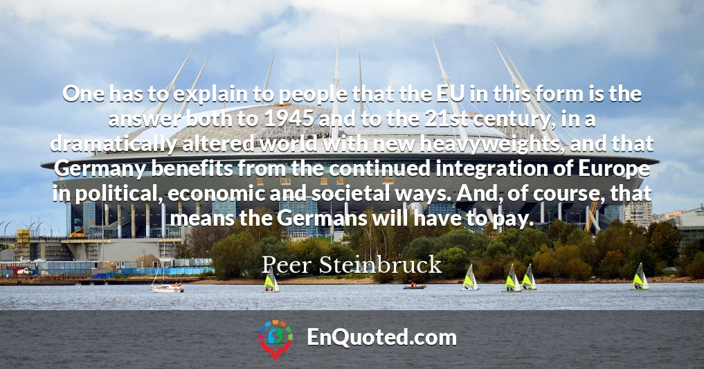 One has to explain to people that the EU in this form is the answer both to 1945 and to the 21st century, in a dramatically altered world with new heavyweights, and that Germany benefits from the continued integration of Europe in political, economic and societal ways. And, of course, that means the Germans will have to pay.