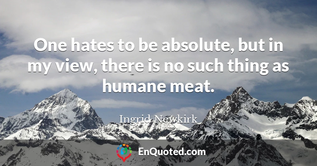 One hates to be absolute, but in my view, there is no such thing as humane meat.