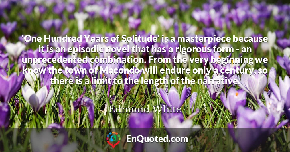 'One Hundred Years of Solitude' is a masterpiece because it is an episodic novel that has a rigorous form - an unprecedented combination. From the very beginning we know the town of Macondo will endure only a century, so there is a limit to the length of the narrative.