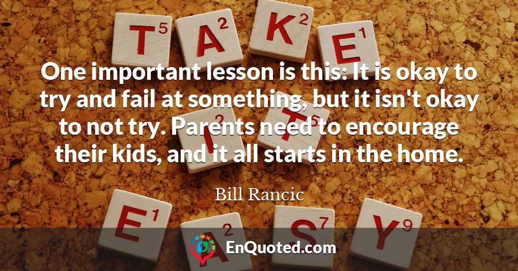 One important lesson is this: It is okay to try and fail at something, but it isn't okay to not try. Parents need to encourage their kids, and it all starts in the home.