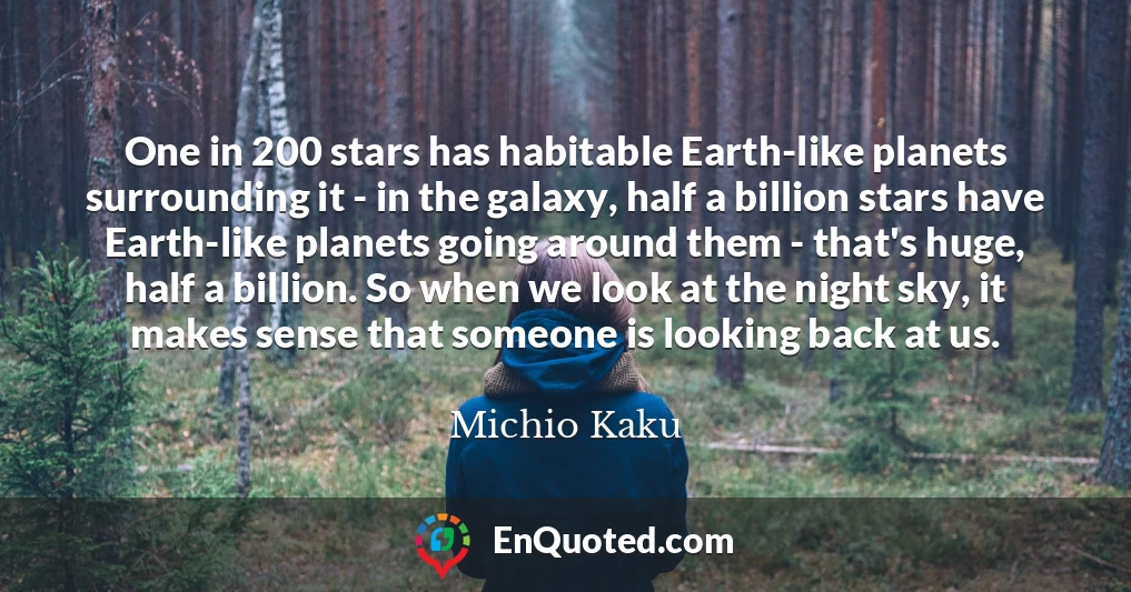 One in 200 stars has habitable Earth-like planets surrounding it - in the galaxy, half a billion stars have Earth-like planets going around them - that's huge, half a billion. So when we look at the night sky, it makes sense that someone is looking back at us.