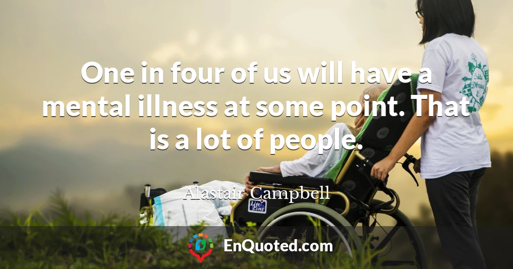 One in four of us will have a mental illness at some point. That is a lot of people.