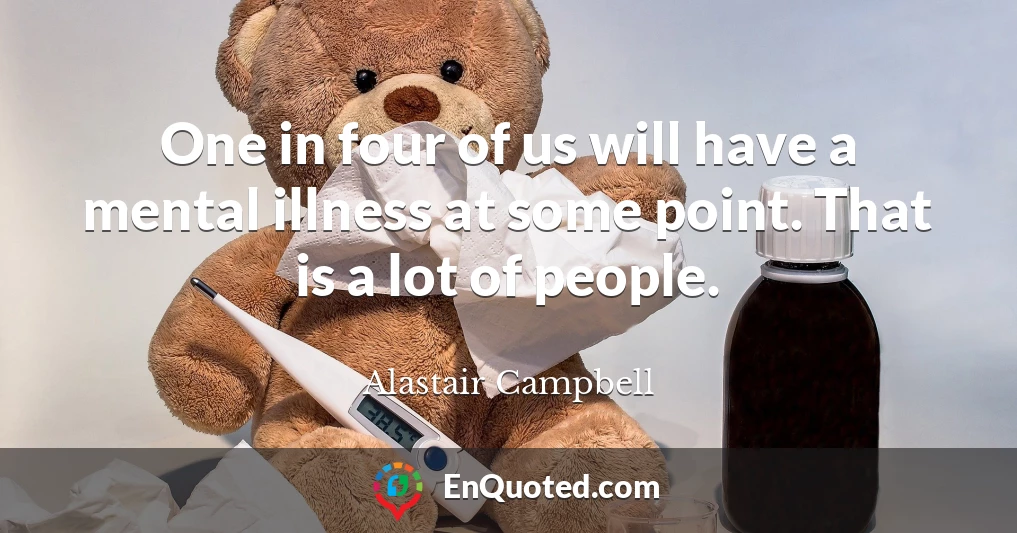 One in four of us will have a mental illness at some point. That is a lot of people.