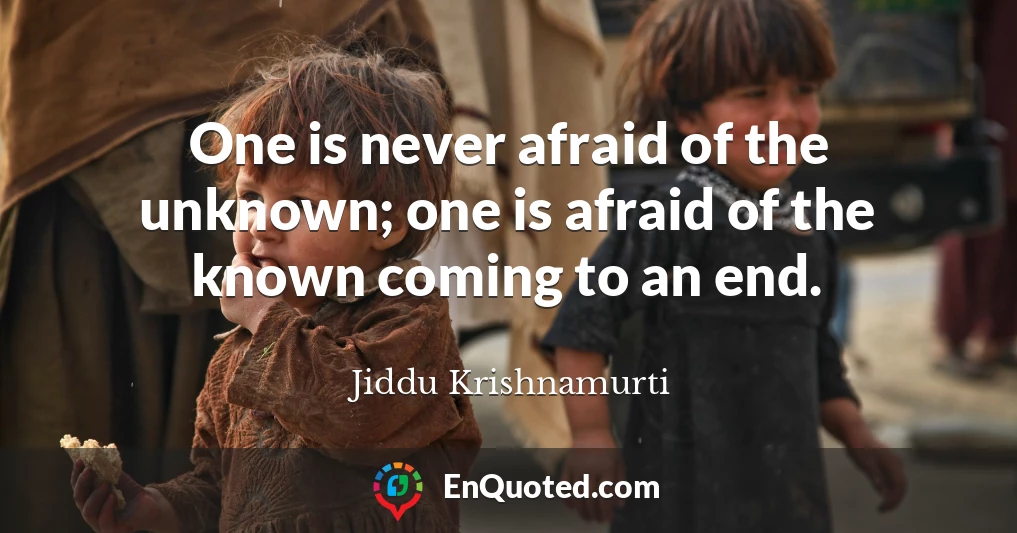 One is never afraid of the unknown; one is afraid of the known coming to an end.