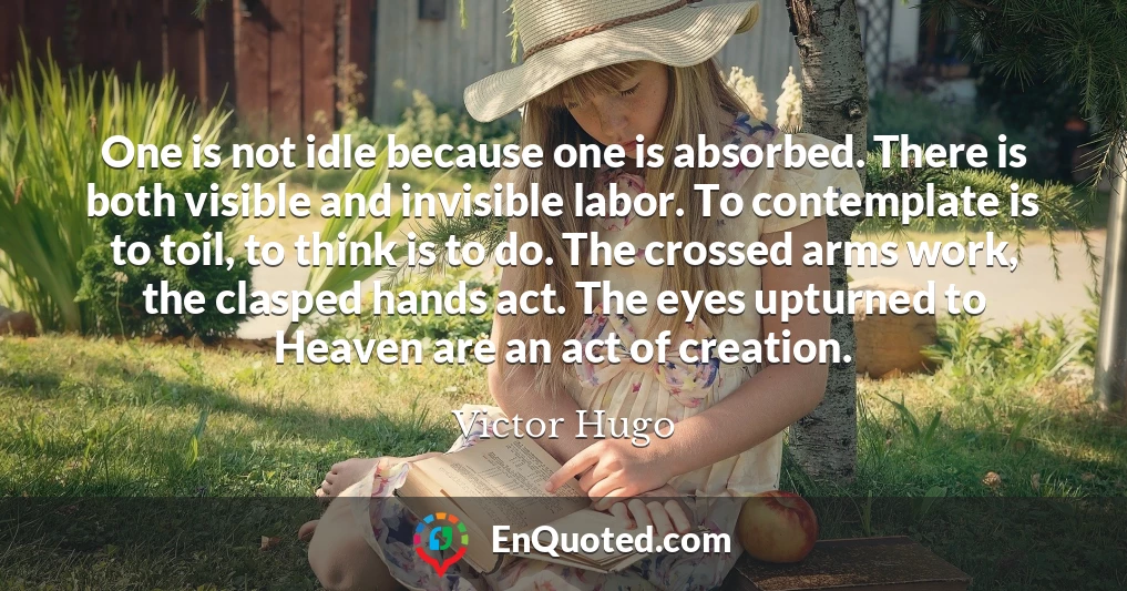 One is not idle because one is absorbed. There is both visible and invisible labor. To contemplate is to toil, to think is to do. The crossed arms work, the clasped hands act. The eyes upturned to Heaven are an act of creation.