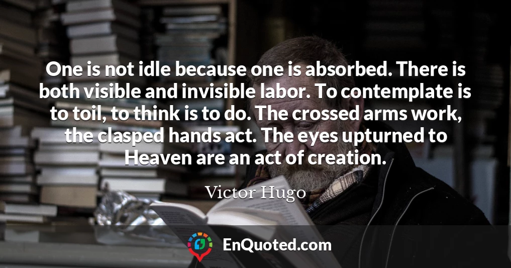 One is not idle because one is absorbed. There is both visible and invisible labor. To contemplate is to toil, to think is to do. The crossed arms work, the clasped hands act. The eyes upturned to Heaven are an act of creation.