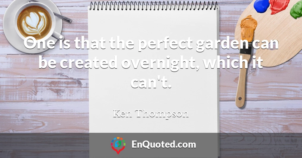 One is that the perfect garden can be created overnight, which it can't.