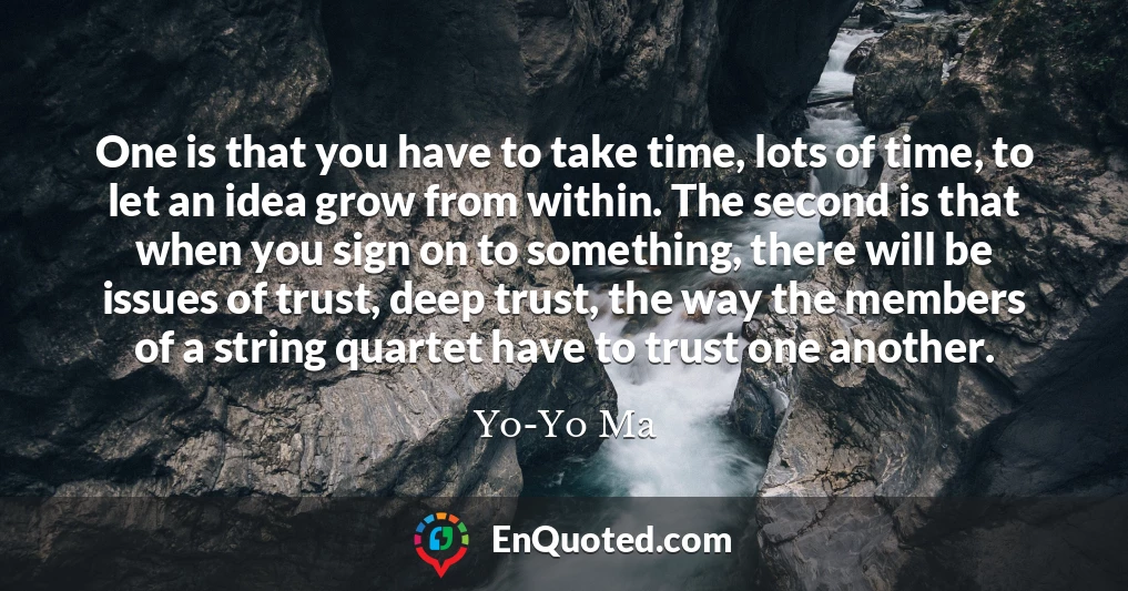 One is that you have to take time, lots of time, to let an idea grow from within. The second is that when you sign on to something, there will be issues of trust, deep trust, the way the members of a string quartet have to trust one another.