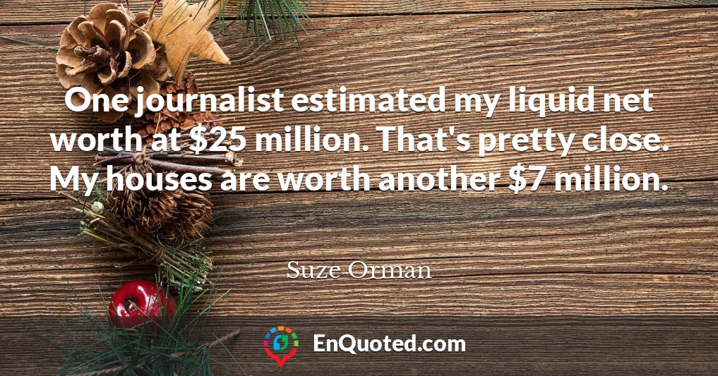 One journalist estimated my liquid net worth at $25 million. That's pretty close. My houses are worth another $7 million.