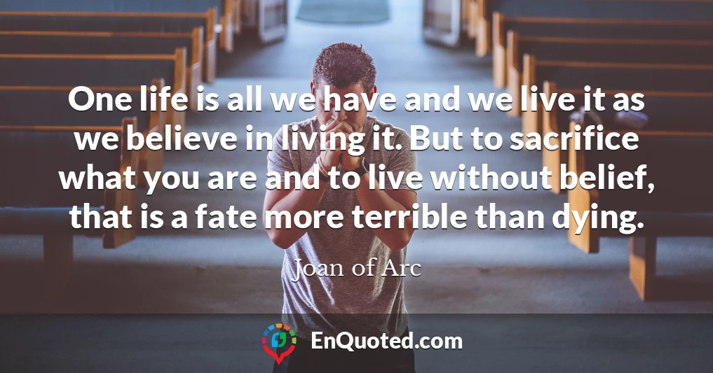 One life is all we have and we live it as we believe in living it. But to sacrifice what you are and to live without belief, that is a fate more terrible than dying.