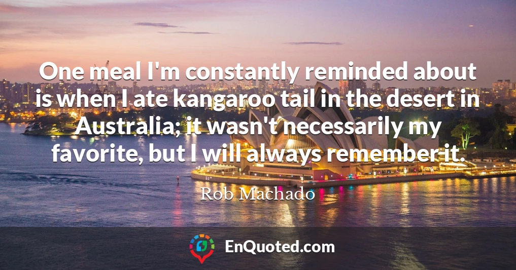 One meal I'm constantly reminded about is when I ate kangaroo tail in the desert in Australia; it wasn't necessarily my favorite, but I will always remember it.