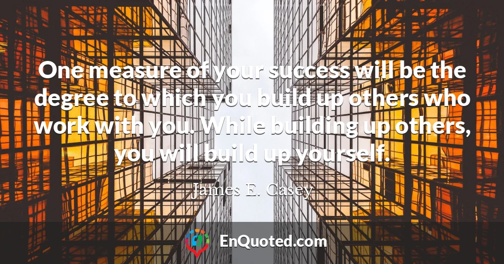 One measure of your success will be the degree to which you build up others who work with you. While building up others, you will build up yourself.