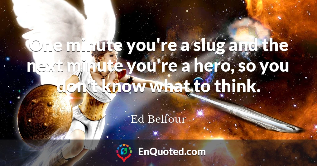 One minute you're a slug and the next minute you're a hero, so you don't know what to think.