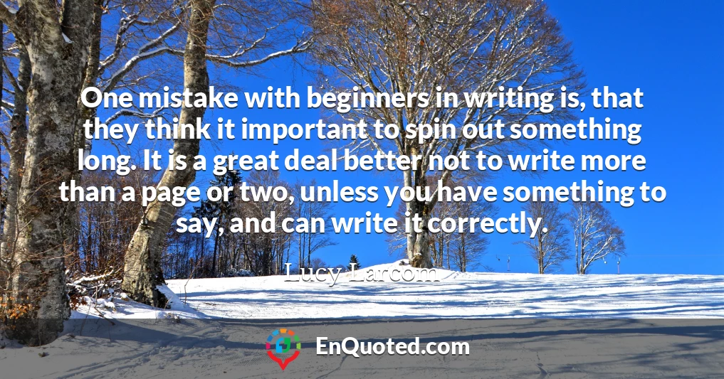 One mistake with beginners in writing is, that they think it important to spin out something long. It is a great deal better not to write more than a page or two, unless you have something to say, and can write it correctly.